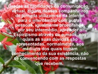 Graças às facilidades da comunicação virtual, alguns desses companheiros de jornada utilizam-se da Internet para o intercâmbio com outras pessoas, igualmente procurando, por seu intermédio,  aprender  o Espiritismo através de  e-mails,  nos quais as suas dúvidas são apresentadas, normalmente, aos médiuns dos quais tomam conhecimento da sua existência, não se convencendo com as respostas que recebem.   