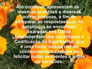 Ato contínuo, apresentam as mesmas questões a diversas outras pessoas, a fim de comparar as respostas que, no entanto, já se encontram exaradas nas Obras fundamentais que constituem a Codificação do Espiritismo, que é uma fonte inexaurível de conhecimentos capazes de felicitar todas as mentes e todos os corações.   