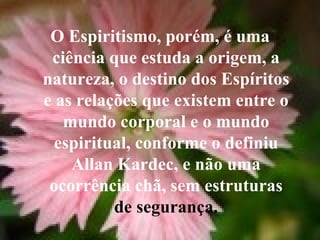 O Espiritismo, porém, é uma ciência que estuda a origem, a natureza, o destino dos Espíritos e as relações que existem entre o mundo corporal e o mundo espiritual, conforme o definiu Allan Kardec, e não uma ocorrência chã, sem estruturas  de segurança. 