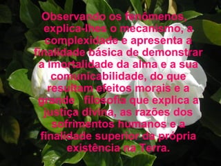 Observando os fenômenos, explica-lhes o mecanismo, a complexidade e apresenta a finalidade básica de demonstrar a imortalidade da alma e a sua comunicabilidade, do que resultam efeitos morais e a grande  filosofia que explica a justiça divina, as razões dos sofrimentos humanos e a finalidade superior da própria existência na Terra. 
