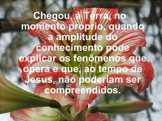 Chegou, à Terra, no momento próprio, quando a amplitude do conhecimento pode explicar os fenômenos que opera e que, ao tempo de Jesus, não poderiam ser compreendidos.   
