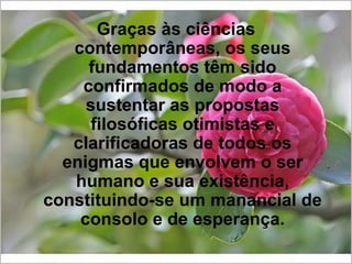 Graças às ciências contemporâneas, os seus fundamentos têm sido confirmados de modo a sustentar as propostas filosóficas otimistas e clarificadoras de todos os enigmas que envolvem o ser humano e sua existência, constituindo-se um manancial de consolo e de esperança. 