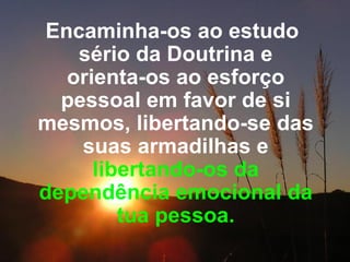 Encaminha-os ao estudo sério da Doutrina e orienta-os ao esforço pessoal em favor de si mesmos, libertando-se das suas armadilhas e  libertando-os da dependência emocional da tua pessoa. 