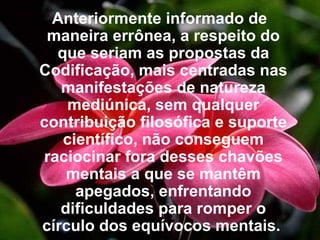 Anteriormente informado de maneira errônea, a respeito do que seriam as propostas da Codificação, mais centradas nas manifestações de natureza mediúnica, sem qualquer contribuição filosófica e suporte científico, não conseguem raciocinar fora desses chavões mentais a que se mantêm apegados, enfrentando dificuldades para romper o círculo dos equívocos mentais.   