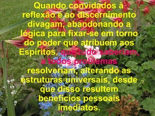 Quando convidados à reflexão e ao discernimento divagam, abandonando a lógica para fixar-se em torno do poder que atribuem aos Espíritos,  que tudo saberiam, a todos problemas  resolveriam, alterando as estruturas universais, desde que disso resultem benefícios pessoais imediatos. 