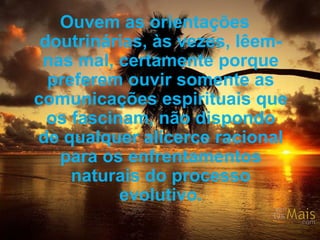 Ouvem as orientações doutrinárias, às vezes, lêem-nas mal, certamente porque preferem ouvir somente as comunicações espirituais que os fascinam, não dispondo de qualquer alicerce racional para os enfrentamentos naturais do processo evolutivo. 