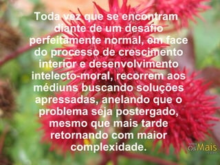 Toda vez que se encontram diante de um desafio perfeitamente normal, em face do processo de crescimento interior e desenvolvimento intelecto-moral, recorrem aos médiuns buscando soluções apressadas, anelando que o problema seja postergado, mesmo que mais tarde retornando com maior complexidade. 