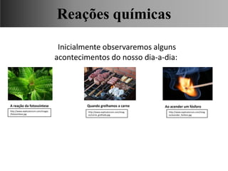 Inicialmente observaremos alguns
acontecimentos do nosso dia-a-dia:
A reação da fotossíntese Quando grelhamos a carne Ao acender um fósforo
Ciências, 9° Ano, Classificação dos tipos de reações químicas,
relacionando-as ao desenvolvimento de produtos e aplicação.
http://www.explicatorium.com/imag
es/acender_fosforo.jpg
http://www.explicatorium.com/imag
es/carne_grelhada.jpg
http://www.explicatorium.com/images
/fotossintese.jpg
Reações químicas
 
