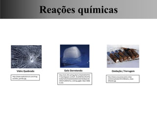 Vidro Quebrado Gelo Derretendo Oxidação / Ferrugem
Ciências, 9° Ano, Classificação dos tipos de reações químicas,
relacionando-as ao desenvolvimento de produtos e aplicação.
http://www.explicatorium.com/imag
es/vidro_partido.jpg
http://www.araucaniacuenta.cl/wp-
content/uploads/2015/08/pilas_viejas-
349x262.jpg
http://cdn.203.se/img.php?u=http%3A%2F%2
F2.bp.blogspot.com%2F_RiraDWV6zm4%2FSb
tkI5bZ7eI%2FAAAAAAAAAOU%2F44JWqJm36
A4%2Fs200%2Fice_melting.jpg&c=1&w=300&
h=245
Reações químicas
 