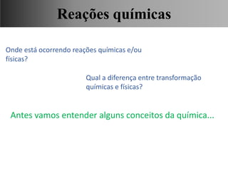 Onde está ocorrendo reações químicas e/ou
físicas?
Qual a diferença entre transformação
químicas e físicas?
Antes vamos entender alguns conceitos da química...
Ciências, 9° Ano, Classificação dos tipos de reações químicas,
relacionando-as ao desenvolvimento de produtos e aplicação.
Reações químicas
 