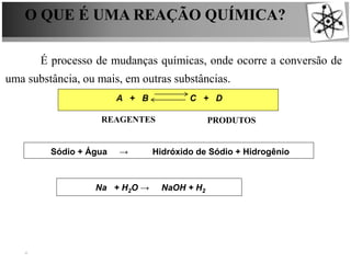 O QUE É UMA REAÇÃO QUÍMICA?
É processo de mudanças químicas, onde ocorre a conversão de
uma substância, ou mais, em outras substâncias.
A + B C + D
Sódio + Água → Hidróxido de Sódio + Hidrogênio
REAGENTES PRODUTOS
Na + H2O → NaOH + H2
 