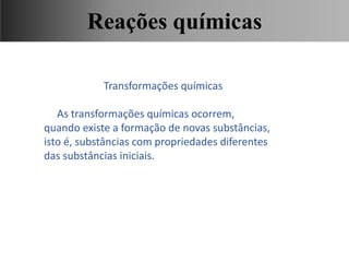 Transformações químicas
As transformações químicas ocorrem,
quando existe a formação de novas substâncias,
isto é, substâncias com propriedades diferentes
das substâncias iniciais.
Ciências, 9° Ano, Classificação dos tipos de reações químicas,
relacionando-as ao desenvolvimento de produtos e aplicação.
Reações químicas
 
