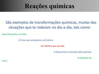 São exemplos de transformações químicas, muitas das
situações que te rodeiam no dia-a-dia, tais como:
Quando grelhas um bife.
A fruta que amadurece na fruteira.
Um fósforo que acende.
A fotossíntese realizada pelas plantas.
A oxidação do
ferro.
Ciências, 9° Ano, Classificação dos tipos de reações químicas,
relacionando-as ao desenvolvimento de produtos e aplicação.
Reações químicas
 