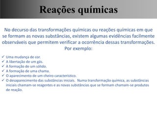 No decurso das transformações químicas ou reações químicas em que
se formam as novas substâncias, existem algumas evidências facilmente
observáveis que permitem verificar a ocorrência dessas transformações.
Por exemplo:
 Uma mudança de cor.
 A libertação de um gás.
 A formação de um sólido.
 A formação de uma chama.
 O aparecimento de um cheiro característico.
 O desaparecimento das substâncias iniciais. Numa transformação química, as substâncias
iniciais chamam-se reagentes e as novas substâncias que se formam chamam-se produtos
de reação.
Ciências, 9° Ano, Classificação dos tipos de reações químicas,
relacionando-as ao desenvolvimento de produtos e aplicação.
Reações químicas
 