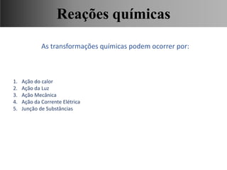 As transformações químicas podem ocorrer por:
1. Ação do calor
2. Ação da Luz
3. Ação Mecânica
4. Ação da Corrente Elétrica
5. Junção de Substâncias
Ciências, 9° Ano, Classificação dos tipos de reações químicas,
relacionando-as ao desenvolvimento de produtos e aplicação.
Reações químicas
 