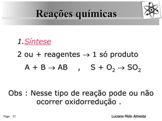 Page 17 Luciana Melo Almeida
Reações químicas
1.Síntese
2 ou + reagentes  1 só produto
A + B  AB , S + O2  SO2
Obs : Nesse tipo de reação pode ou não
ocorrer oxidorredução .
 