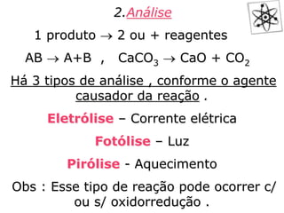 2.Análise
1 produto  2 ou + reagentes
AB  A+B , CaCO3  CaO + CO2
Há 3 tipos de análise , conforme o agente
causador da reação .
Eletrólise – Corrente elétrica
Fotólise – Luz
Pirólise - Aquecimento
Obs : Esse tipo de reação pode ocorrer c/
ou s/ oxidorredução .
 