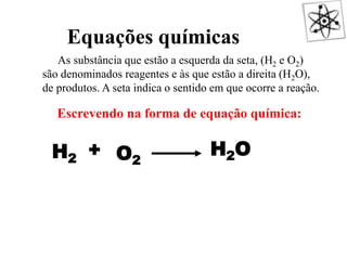 As substância que estão a esquerda da seta, (H2 e O2)
são denominados reagentes e às que estão a direita (H2O),
de produtos. A seta indica o sentido em que ocorre a reação.
Escrevendo na forma de equação química:
H2
+
O2
H2O
O QUE É UMA REAÇÃO QUÍMICA?
Equações químicas
 