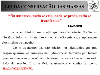 LEI DA CONSERVAÇÃO DAS MASSAS
“Na natureza, nada se cria, nada se perde, tudo se
transforma”.
LAVOSIER
A massa total de uma reação química é constante. Os átomos
não são criados nem destruídos em uma reação química, simplesmente
eles mudam de parceiro.
Como os átomos não são criados nem destruídos em uma
reação química, os químicos multiplicaram as fórmulas por fatores
para mostrar o mesmo número de átomo de cada elemento em cada
lado da reação. Este artifício matemático é conhecido como
BALANCEAMENTO.
 