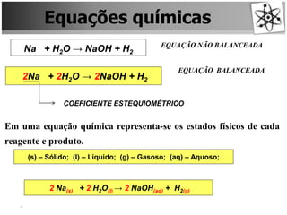 Equações químicas
Na + H2O → NaOH + H2
EQUAÇÃO NÃO BALANCEADA
2Na + 2H2O → 2NaOH + H2
EQUAÇÃO BALANCEADA
COEFICIENTE ESTEQUIOMÉTRICO
Em uma equação química representa-se os estados físicos de cada
reagente e produto.
(s) – Sólido; (l) – Líquido; (g) – Gasoso; (aq) – Aquoso;
2 Na(s) + 2 H2O(l) → 2 NaOH(aq) + H2(g)
 