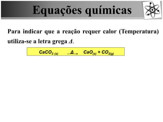 Equações químicas
Para indicar que a reação requer calor (Temperatura)
utiliza-se a letra grega Δ.
CaCO3 (s) Δ CaO(s) + CO2(g)
 