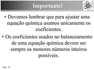 Importante!
Page 10
• Devemos lembrar que para ajustar uma
equação química usamos unicamente os
coeficientes.
• Os coeficientes usados no balanceamento
de uma equação química devem ser
sempre os menores números inteiros
possíveis.
 