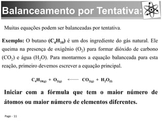 Balanceamento por Tentativa:
Page 11
Muitas equações podem ser balanceadas por tentativa.
Exemplo: O butano (C4H10) é um dos ingrediente do gás natural. Ele
queima na presença de oxigênio (O2) para formar dióxido de carbono
(CO2) e água (H2O). Para montarmos a equação balanceada para esta
reação, primeiro devemos escrever a equação principal.
C4H10(g) + O2(g) CO2(g) + H2O(l)
Iniciar com a fórmula que tem o maior número de
átomos ou maior número de elementos diferentes.
 