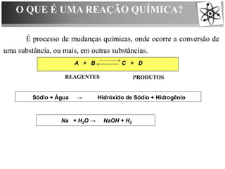 O QUE É UMA REAÇÃO QUÍMICA?
É processo de mudanças químicas, onde ocorre a conversão de
uma substância, ou mais, em outras substâncias.
A + B C + D
Sódio + Água → Hidróxido de Sódio + Hidrogênio
REAGENTES PRODUTOS
Na + H2O → NaOH + H2
 