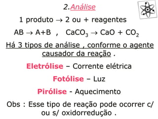 2.Análise
1 produto → 2 ou + reagentes
AB → A+B , CaCO3 → CaO + CO2
Há 3 tipos de análise , conforme o agente
causador da reação .
Eletrólise – Corrente elétrica
Fotólise – Luz
Pirólise - Aquecimento
Obs : Esse tipo de reação pode ocorrer c/
ou s/ oxidorredução .
 