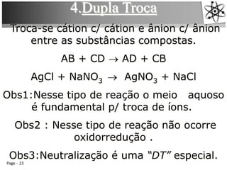 Page 23
4.Dupla Troca
Troca-se cátion c/ cátion e ânion c/ ânion
entre as substâncias compostas.
AB + CD → AD + CB
AgCl + NaNO3 → AgNO3 + NaCl
Obs1:Nesse tipo de reação o meio aquoso
é fundamental p/ troca de íons.
Obs2 : Nesse tipo de reação não ocorre
oxidorredução .
Obs3:Neutralização é uma “DT” especial.
 