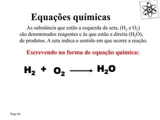 Page 04
As substância que estão a esquerda da seta, (H2 e O2)
são denominados reagentes e às que estão a direita (H2O),
de produtos. A seta indica o sentido em que ocorre a reação.
Escrevendo na forma de equação química:
H2
+
O2
H2O
O QUE É UMA REAÇÃO QUÍMICA?
Equações químicas
 