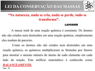 LEI DA CONSERVAÇÃO DAS MASSAS
Page 05
“Na natureza, nada se cria, nada se perde, tudo se
transforma”.
LAVOSIER
A massa total de uma reação química é constante. Os átomos
não são criados nem destruídos em uma reação química, simplesmente
eles mudam de parceiro.
Como os átomos não são criados nem destruídos em uma
reação química, os químicos multiplicaram as fórmulas por fatores
para mostrar o mesmo número de átomo de cada elemento em cada
lado da reação. Este artifício matemático é conhecido como
BALANCEAMENTO.
 