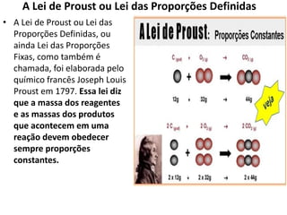 A Lei de Proust ou Lei das Proporções Definidas
• A Lei de Proust ou Lei das
Proporções Definidas, ou
ainda Lei das Proporções
Fixas, como também é
chamada, foi elaborada pelo
químico francês Joseph Louis
Proust em 1797. Essa lei diz
que a massa dos reagentes
e as massas dos produtos
que acontecem em uma
reação devem obedecer
sempre proporções
constantes.
 