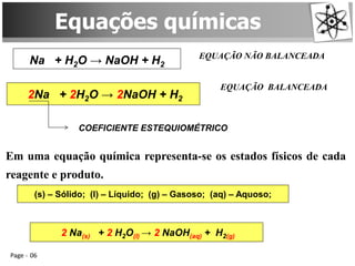 Page 06
Equações químicas
Na + H2O → NaOH + H2
EQUAÇÃO NÃO BALANCEADA
2Na + 2H2O → 2NaOH + H2
EQUAÇÃO BALANCEADA
COEFICIENTE ESTEQUIOMÉTRICO
Em uma equação química representa-se os estados físicos de cada
reagente e produto.
(s) – Sólido; (l) – Líquido; (g) – Gasoso; (aq) – Aquoso;
2 Na(s) + 2 H2O(l) → 2 NaOH(aq) + H2(g)
 