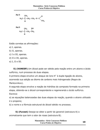 Estão corretas as afirmações:
a) I, apenas.
b) II, apenas.
c) I e III, apenas.
d) II e III, apenas.
e) I, II e III.
5) (VUNESP) Um álcool pode ser obtido pela reação entre um alceno e ácido
sulfúrico, num processo de duas etapas.
A primeira etapa envolve um ataque de íons H+
à dupla ligação do alceno,
ocorrendo sua adição ao átomo de carbono mais hidrogenado (Regra de
Markovnikov).
A segunda etapa envolve a reação de hidrólise do composto formado na primeira
etapa, obtendo-se o álcool correspondente e regenerando o ácido sulfúrico.
Escreva:
a) as equações balanceadas das duas etapas da reação, quando o alceno utilizado
é o propeno;
b) o nome e a fórmula estrutural do álcool obtido no processo.
5) (Fuvest) Deseja-se obter a partir do geraniol (estrutura A) o
aromatizante que tem o odor de rosas (estrutura B).
Matemática - Série Concursos Públicos
Curso Prático & Objetivo
Matemática - Série Concursos Públicos
Curso Prático & Objetivo 10
 