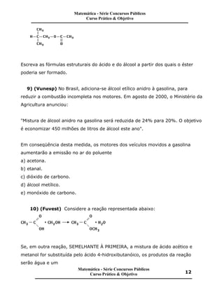 Escreva as fórmulas estruturais do ácido e do álcool a partir dos quais o éster
poderia ser formado.
9) (Vunesp) No Brasil, adiciona-se álcool etílico anidro à gasolina, para
reduzir a combustão incompleta nos motores. Em agosto de 2000, o Ministério da
Agricultura anunciou:
"Mistura de álcool anidro na gasolina será reduzida de 24% para 20%. O objetivo
é economizar 450 milhões de litros de álcool este ano".
Em conseqüência desta medida, os motores dos veículos movidos a gasolina
aumentarão a emissão no ar do poluente
a) acetona.
b) etanal.
c) dióxido de carbono.
d) álcool metílico.
e) monóxido de carbono.
10) (Fuvest) Considere a reação representada abaixo:
Se, em outra reação, SEMELHANTE À PRIMEIRA, a mistura de ácido acético e
metanol for substituída pelo ácido 4-hidroxibutanóico, os produtos da reação
serão água e um
Matemática - Série Concursos Públicos
Curso Prático & Objetivo
Matemática - Série Concursos Públicos
Curso Prático & Objetivo 12
 