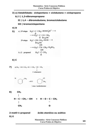 3) a) Estabilidade: ciclopentano > ciclobutano > ciclopropano
b) I ‡ 1,3-dibromopropano
II ‡ 1,4 – dibromobutano, bromociclobutano
III ‡ bromociclopentano
4) D
5)
6) C
7)
8) CH3

H – C – CH2 – OH + H – O – C – CH3
 
CH3 O
2-metil-1-propanol ácido etanóico ou acético
9) E
Matemática - Série Concursos Públicos
Curso Prático & Objetivo
Matemática - Série Concursos Públicos
Curso Prático & Objetivo 14
 