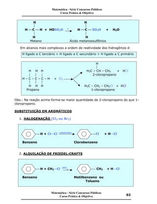 H H
 
H æ C æ H + HOSO3H D
H æ C æ SO3H + H2O
 
H H
Metano Ácido metanossulfônico
Em alcanos mais complexos a ordem de reatividade dos hidrogênios é:
H ligado a C terciário > H ligado a C secundário > H ligado a C primário
H

H H H H3C – CH – CH3 + HCl
   2-cloropropano
H – C – C – C – H + Cl2
  
H H H H3C – CH2 – CH2Cl + HCl
Propano 1-cloropropano
Obs.: Na reação acima forma-se maior quantidade de 2-cloropropano do que 1-
cloropropano.
SUBSTITUIÇÃO EM AROMÁTICOS
1. HALOGENAÇÃO (Cl2 ou Br2)
H + ClæCl catalisador
Cl + HæCl
Benzeno Clorobenzeno
2. ALQUILAÇÃO DE FRIEDEL-CRAFTS
H + CH3æCl AlCl
3 CH3 + HæCl
Benzeno Metilbenzeno ou
Tolueno
Matemática - Série Concursos Públicos
Curso Prático & Objetivo
Matemática - Série Concursos Públicos
Curso Prático & Objetivo 02
 