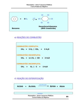 Cl Cl
+ 3Cl2
LUZ
Cl æ æ Cl
D
Cl Cl
Hexaclorocicloexano
Benzeno (BHC-Inseticida)
c) REAÇÕES DE COMBUSTÃO
COMBUSTÃO COMPLETA:
CH4 + 2 O2 ‡ CO2 + 2 H2O
COMBUSTÃO INCOMPLETA:
CH4 + 3/2 O2 ‡ CO + 2 H2O
COMBUSTÃO INCOMPLETA:
CH4 + O2 ‡ C + 2 H2O
d) REAÇÃO DE ESTERIFICAÇÃO
esterificação
ÁCIDO + ÁLCOOL ÉSTER + ÁGUA
hidrólise
Matemática - Série Concursos Públicos
Curso Prático & Objetivo
Matemática - Série Concursos Públicos
Curso Prático & Objetivo 05
 