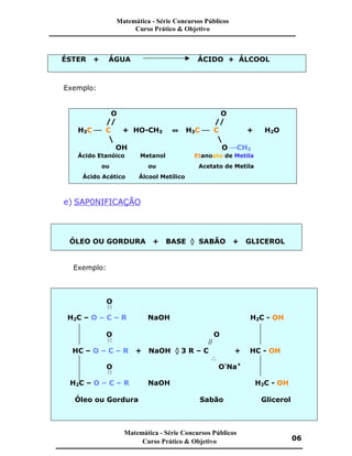 ÉSTER + ÁGUA ÁCIDO + ÁLCOOL
Exemplo:
O O
// //
H3C æ C + HO-CH3 ¤ H3C æ C + H2O
 
OH O æCH3
Ácido Etanóico Metanol Etanoato de Metila
ou ou Acetato de Metila
Ácido Acético Álcool Metílico
e) SAP0NIFICAÇÃO
ÓLEO OU GORDURA + BASE ‡ SABÃO + GLICEROL
Exemplo:
O

H2C – O – C – R NaOH H2C - OH
O O

//
HC – O – C – R + NaOH ‡ 3 R – C + HC - OH

O O-
Na+

H2C – O – C – R NaOH H2C - OH
Óleo ou Gordura Sabão Glicerol
Matemática - Série Concursos Públicos
Curso Prático & Objetivo
Matemática - Série Concursos Públicos
Curso Prático & Objetivo 06
 