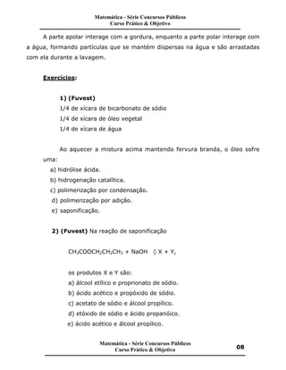 A parte apolar interage com a gordura, enquanto a parte polar interage com
a água, formando partículas que se mantém dispersas na água e são arrastadas
com ela durante a lavagem.
Exercícios:
1) (Fuvest)
1/4 de xícara de bicarbonato de sódio
1/4 de xícara de óleo vegetal
1/4 de xícara de água
Ao aquecer a mistura acima mantendo fervura branda, o óleo sofre
uma:
a) hidrólise ácida.
b) hidrogenação catalítica.
c) polimerização por condensação.
d) polimerização por adição.
e) saponificação.
2) (Fuvest) Na reação de saponificação
CH3COOCH2CH2CH3 + NaOH ‡ X + Y,
os produtos X e Y são:
a) álcool etílico e proprionato de sódio.
b) ácido acético e propóxido de sódio.
c) acetato de sódio e álcool propílico.
d) etóxido de sódio e ácido propanóico.
e) ácido acético e álcool propílico.
Matemática - Série Concursos Públicos
Curso Prático & Objetivo
Matemática - Série Concursos Públicos
Curso Prático & Objetivo 08
 