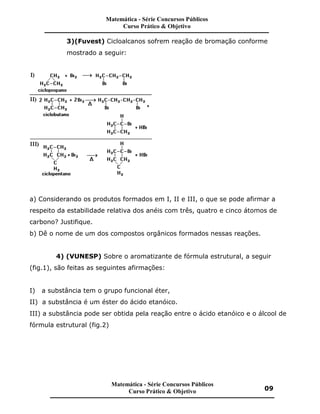 3)(Fuvest) Cicloalcanos sofrem reação de bromação conforme
mostrado a seguir:
a) Considerando os produtos formados em I, II e III, o que se pode afirmar a
respeito da estabilidade relativa dos anéis com três, quatro e cinco átomos de
carbono? Justifique.
b) Dê o nome de um dos compostos orgânicos formados nessas reações.
4) (VUNESP) Sobre o aromatizante de fórmula estrutural, a seguir
(fig.1), são feitas as seguintes afirmações:
I) a substância tem o grupo funcional éter,
II) a substância é um éster do ácido etanóico.
III) a substância pode ser obtida pela reação entre o ácido etanóico e o álcool de
fórmula estrutural (fig.2)
Matemática - Série Concursos Públicos
Curso Prático & Objetivo
Matemática - Série Concursos Públicos
Curso Prático & Objetivo 09
 