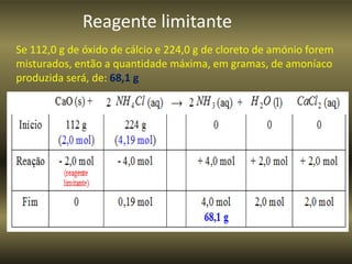 Reagente limitante
Se 112,0 g de óxido de cálcio e 224,0 g de cloreto de amónio forem
misturados, então a quantidade máxima, em gramas, de amoníaco
produzida será, de: 68,1 g
 