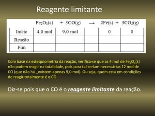 Com base na estequiometria da reação, verifica-se que as 4 mol de Fe2O3(s)
não podem reagir na totalidade, pois para tal seriam necessárias 12 mol de
CO (que não há _existem apenas 9,0 mol). Ou seja, quem está em condições
de reagir totalmente é o CO.
Diz-se pois que o CO é o reagente limitante da reação.
Reagente limitante
 