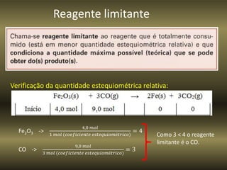 Reagente limitante
Verificação da quantidade estequiométrica relativa:
Fe2O3 ->
4,0 𝑚𝑜𝑙
1 𝑚𝑜𝑙 (𝑐𝑜𝑒𝑓𝑖𝑐𝑖𝑒𝑛𝑡𝑒 𝑒𝑠𝑡𝑒𝑞𝑢𝑖𝑜𝑚é𝑡𝑟𝑖𝑐𝑜)
= 4
CO ->
9,0 𝑚𝑜𝑙
3 𝑚𝑜𝑙 (𝑐𝑜𝑒𝑓𝑖𝑐𝑖𝑒𝑛𝑡𝑒 𝑒𝑠𝑡𝑒𝑞𝑢𝑖𝑜𝑚é𝑡𝑟𝑖𝑐𝑜)
= 3
Como 3 < 4 o reagente
limitante é o CO.
 