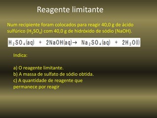 Reagente limitante
Num recipiente foram colocados para reagir 40,0 g de ácido
sulfúrico (H2SO4) com 40,0 g de hidróxido de sódio (NaOH).
Indica:
a) O reagente limitante.
b) A massa de sulfato de sódio obtida.
c) A quantidade de reagente que
permanece por reagir
 