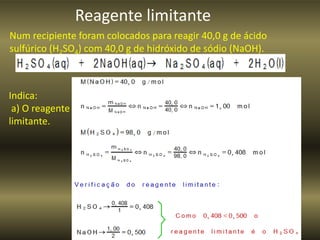Reagente limitante
Num recipiente foram colocados para reagir 40,0 g de ácido
sulfúrico (H2SO4) com 40,0 g de hidróxido de sódio (NaOH).
Indica:
a) O reagente
limitante.
 