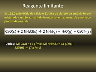 Reagente limitante
Se 112,0 g de óxido de cálcio e 224,0 g de cloreto de amónio forem
misturados, então a quantidade máxima, em gramas, de amoníaco
produzida será, de:
Dados: M( CaO) = 56 g/mol; M( NH4Cℓ) = 53 g/mol;
M(NH3) = 17 g /mol
 