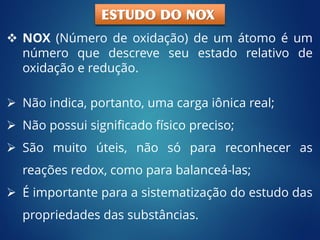  NOX (Número de oxidação) de um átomo é um
número que descreve seu estado relativo de
oxidação e redução.
 Não indica, portanto, uma carga iônica real;
 Não possui significado físico preciso;
 São muito úteis, não só para reconhecer as
reações redox, como para balanceá-las;
 É importante para a sistematização do estudo das
propriedades das substâncias.
ESTUDO DO NOX
 