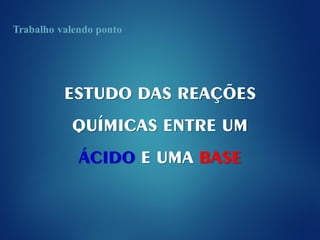 ESTUDO DAS REAÇÕES
QUÍMICAS ENTRE UM
ÁCIDO E UMA BASE
 
